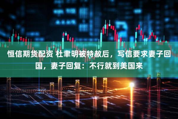 恒信期货配资 杜聿明被特赦后，写信要求妻子回国，妻子回复：不行就到美国来