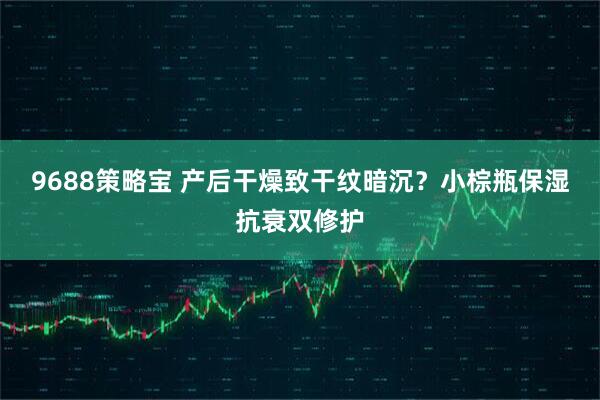 9688策略宝 产后干燥致干纹暗沉？小棕瓶保湿抗衰双修护