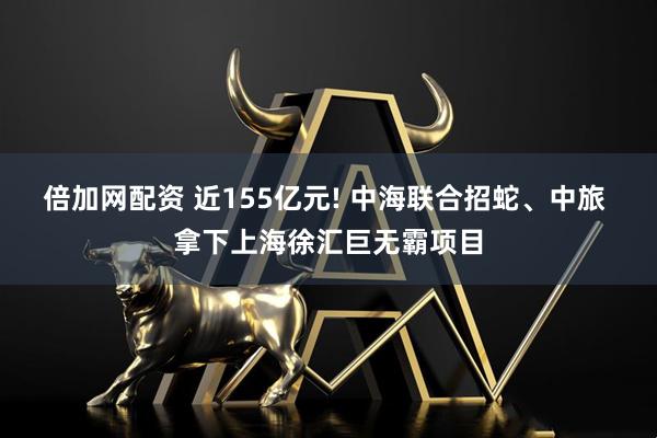 倍加网配资 近155亿元! 中海联合招蛇、中旅 拿下上海徐汇巨无霸项目