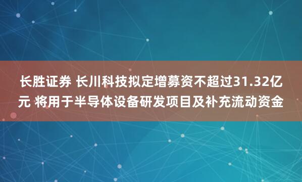 长胜证券 长川科技拟定增募资不超过31.32亿元 将用于半导体设备研发项目及补充流动资金
