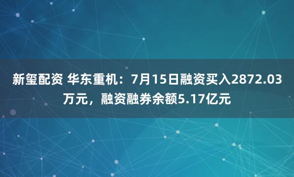 新玺配资 华东重机：7月15日融资买入2872.03万元，融资融券余额5.17亿元