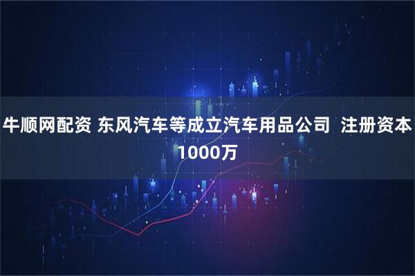 牛顺网配资 东风汽车等成立汽车用品公司  注册资本1000万